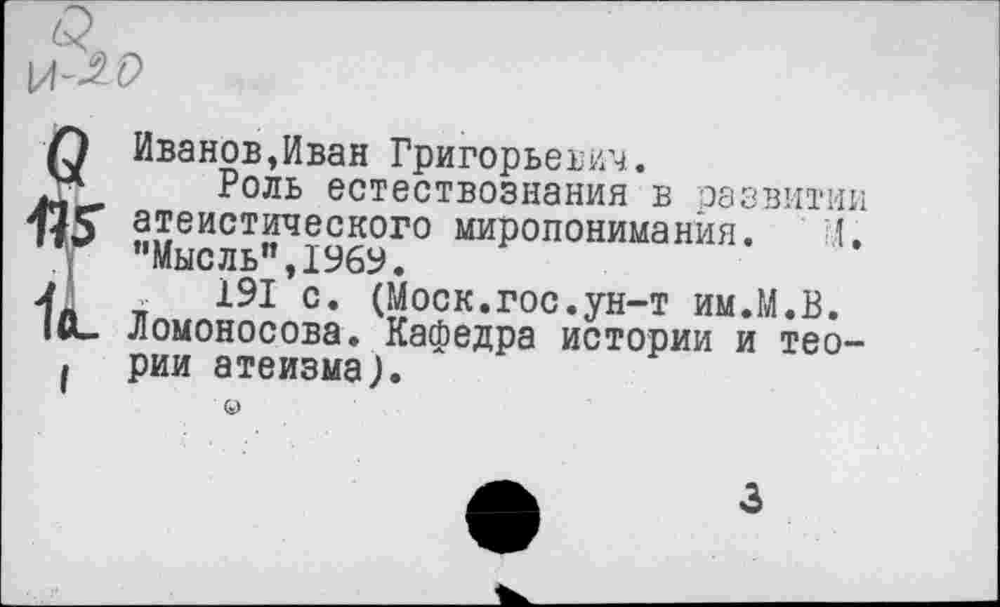 ﻿л-20
О Иванов »Иван Григорьевич.
Л* Роль естествознания в развитии атеистического миропонимания. 1. "Мысль",1969.
4« тг 191 с. (Моск.гос.ун-т им.М.В.
•<*- Ломоносова. Кафедра истории и тео-I рии атеизма).